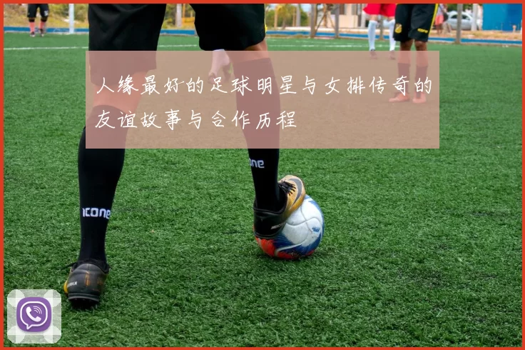 人缘最好的足球明星与女排传奇的友谊故事与合作历程