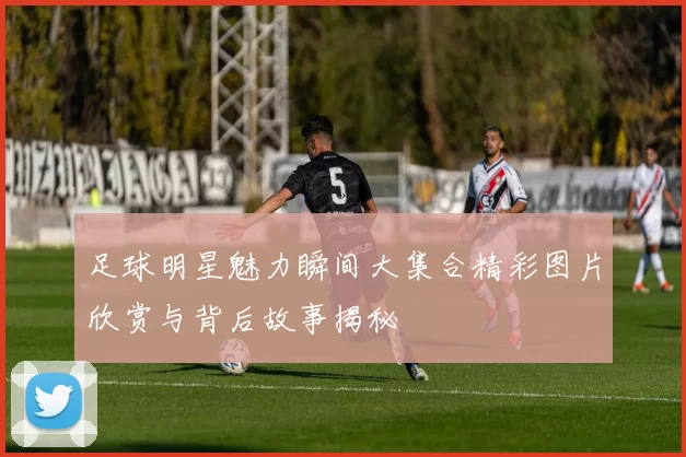 足球明星魅力瞬间大集合精彩图片欣赏与背后故事揭秘