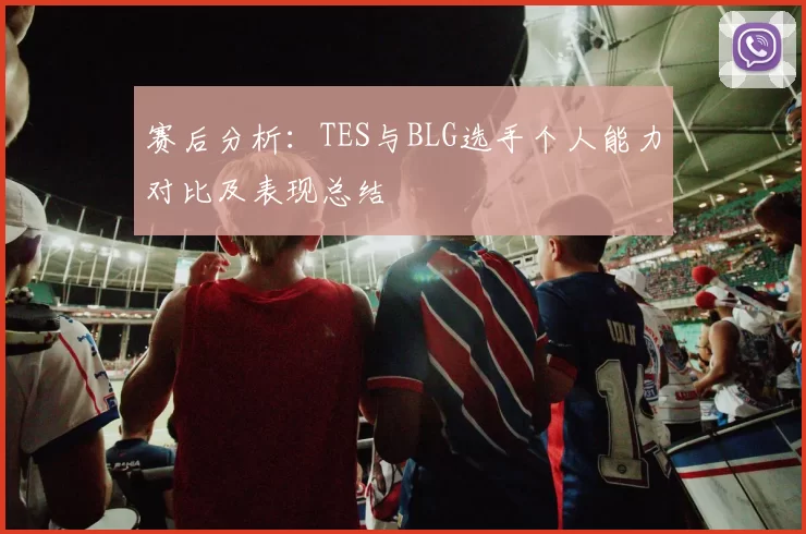 赛后分析：TES与BLG选手个人能力对比及表现总结