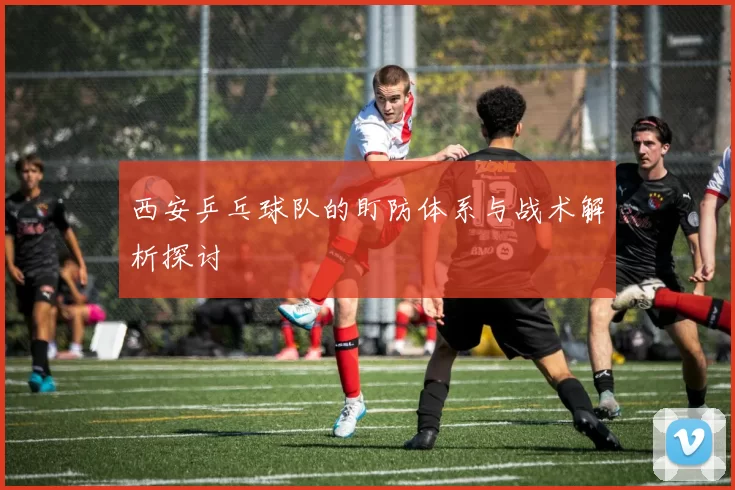 西安乒乓球队的盯防体系与战术解析探讨