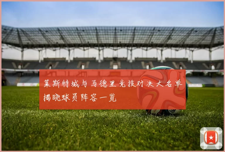 莱斯特城与马德里竞技对决大名单揭晓球员阵容一览