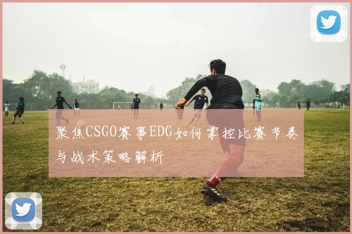 聚焦CSGO赛事EDG如何掌控比赛节奏与战术策略解析