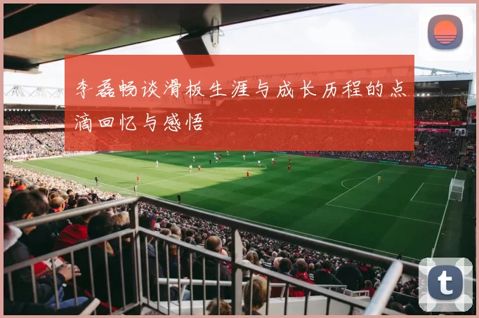 李磊畅谈滑板生涯与成长历程的点滴回忆与感悟