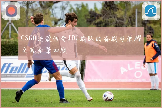 CSGO逆袭传奇JDG战队的奋战与荣耀之路全景回顾