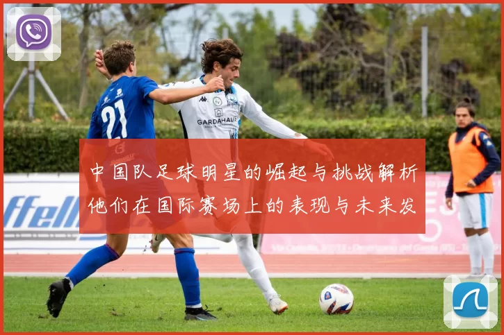 中国队足球明星的崛起与挑战解析他们在国际赛场上的表现与未来发展潜力