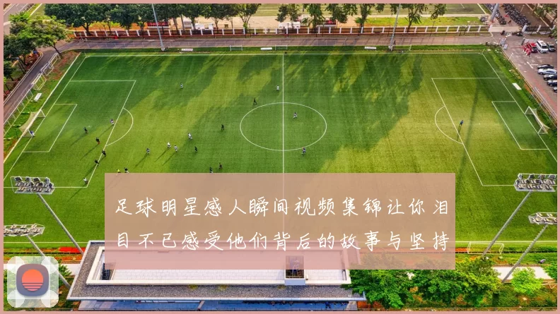 足球明星感人瞬间视频集锦让你泪目不已感受他们背后的故事与坚持