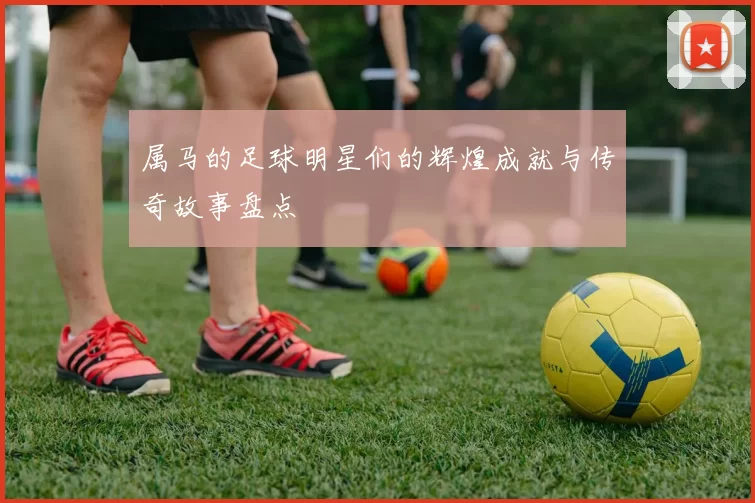 属马的足球明星们的辉煌成就与传奇故事盘点