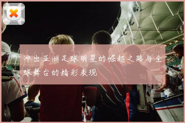 冲出亚洲足球明星的崛起之路与全球舞台的精彩表现