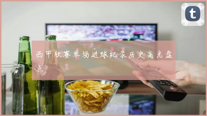 西甲联赛单场进球纪录历史高光盘点