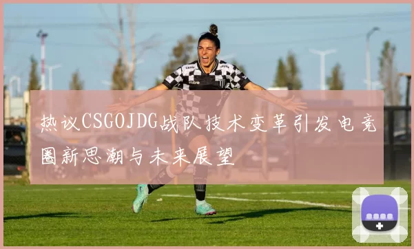 热议CSGOJDG战队技术变革引发电竞圈新思潮与未来展望