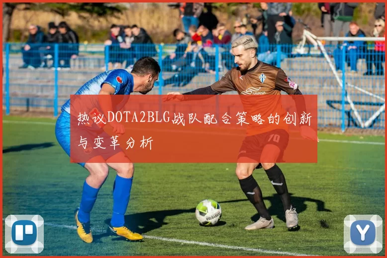 热议DOTA2BLG战队配合策略的创新与变革分析