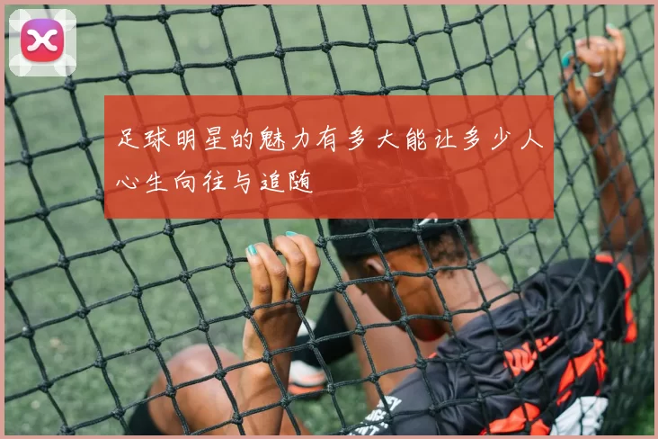 足球明星的魅力有多大能让多少人心生向往与追随