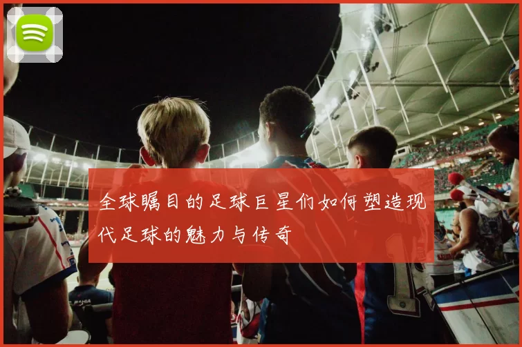 全球瞩目的足球巨星们如何塑造现代足球的魅力与传奇
