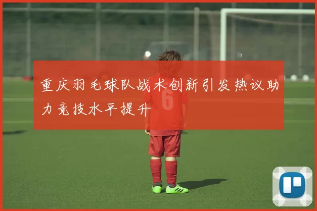 重庆羽毛球队战术创新引发热议助力竞技水平提升