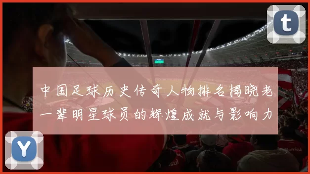 中国足球历史传奇人物排名揭晓老一辈明星球员的辉煌成就与影响力分析