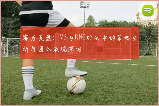 赛后复盘：V5与RNG对决中的策略分析与团队表现探讨