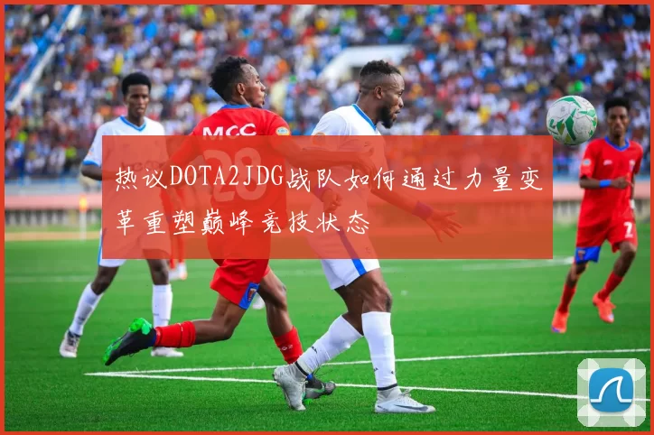 热议DOTA2JDG战队如何通过力量变革重塑巅峰竞技状态