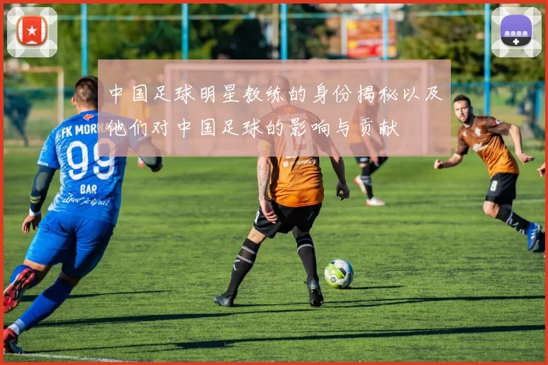 中国足球明星教练的身份揭秘以及他们对中国足球的影响与贡献
