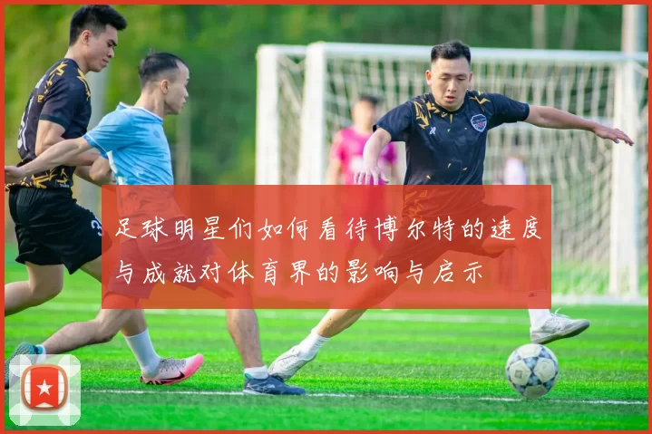 足球明星们如何看待博尔特的速度与成就对体育界的影响与启示