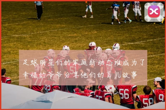足球明星们的家庭新动态谁成为了幸福的爷爷分享他们的育儿故事