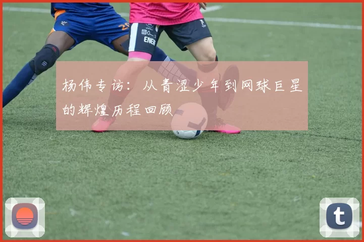 杨伟专访：从青涩少年到网球巨星的辉煌历程回顾