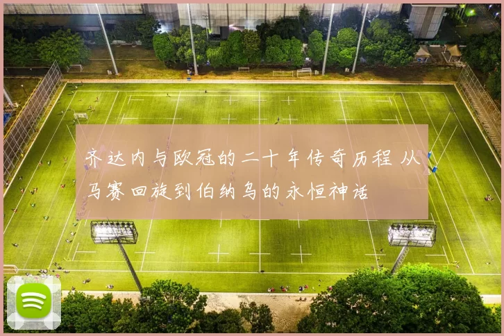 齐达内与欧冠的二十年传奇历程 从马赛回旋到伯纳乌的永恒神话