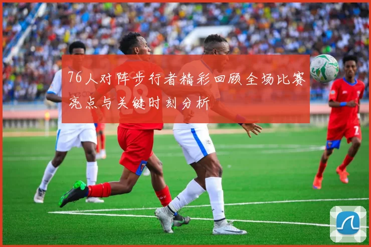 76人对阵步行者精彩回顾全场比赛亮点与关键时刻分析