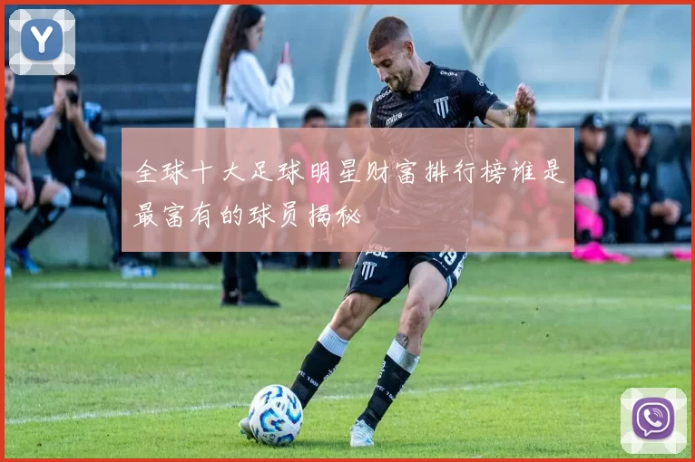 全球十大足球明星财富排行榜谁是最富有的球员揭秘