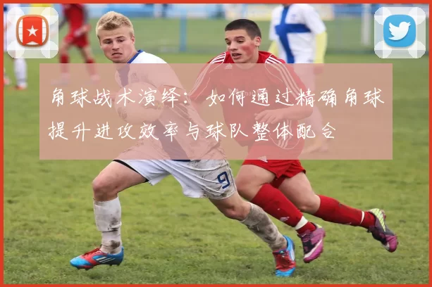 角球战术演绎：如何通过精确角球提升进攻效率与球队整体配合