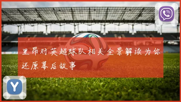 里昂对英超球队相关全景解读为你还原幕后故事