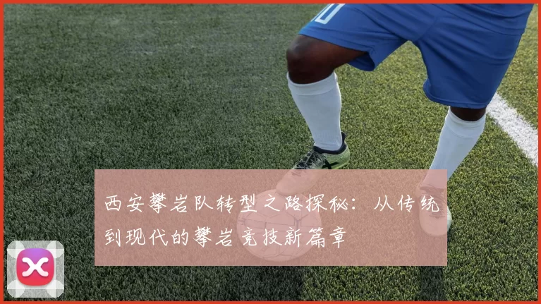 西安攀岩队转型之路探秘：从传统到现代的攀岩竞技新篇章