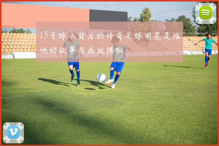 15号球衣背后的传奇足球明星是谁他的故事与成就揭秘