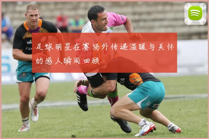 足球明星在赛场外传递温暖与关怀的感人瞬间回顾