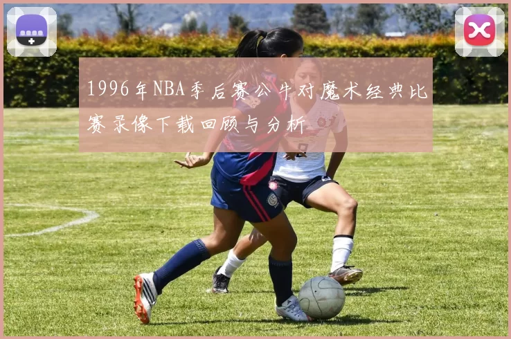 1996年NBA季后赛公牛对魔术经典比赛录像下载回顾与分析
