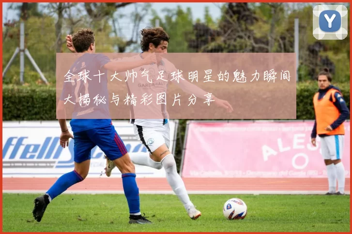 全球十大帅气足球明星的魅力瞬间大揭秘与精彩图片分享