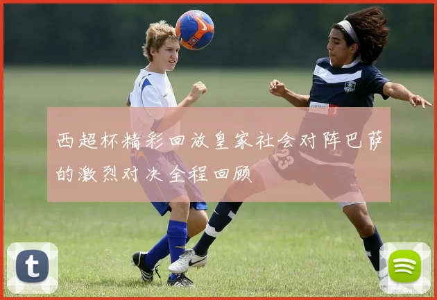 西超杯精彩回放皇家社会对阵巴萨的激烈对决全程回顾