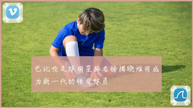 巴比伦足球明星排名榜揭晓谁将成为新一代的传奇球员