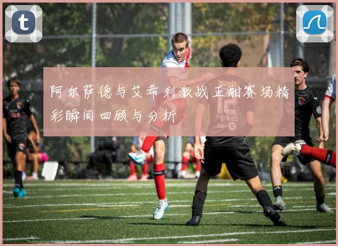 阿尔萨德与艾希利激战正酣赛场精彩瞬间回顾与分析