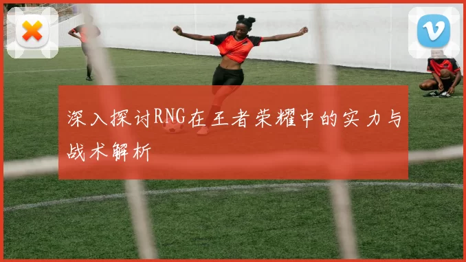 深入探讨RNG在王者荣耀中的实力与战术解析