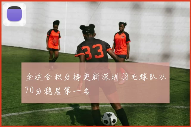 全运会积分榜更新深圳羽毛球队以70分稳居第一名