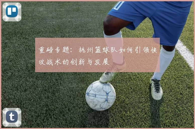 重磅专题：杭州篮球队如何引领快攻战术的创新与发展