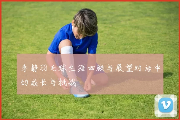 李静羽毛球生涯回顾与展望对话中的成长与挑战