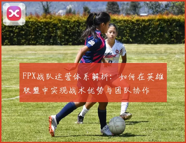 FPX战队运营体系解析：如何在英雄联盟中实现战术优势与团队协作