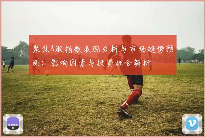 聚焦A股指数表现分析与市场趋势预测：影响因素与投资机会解析