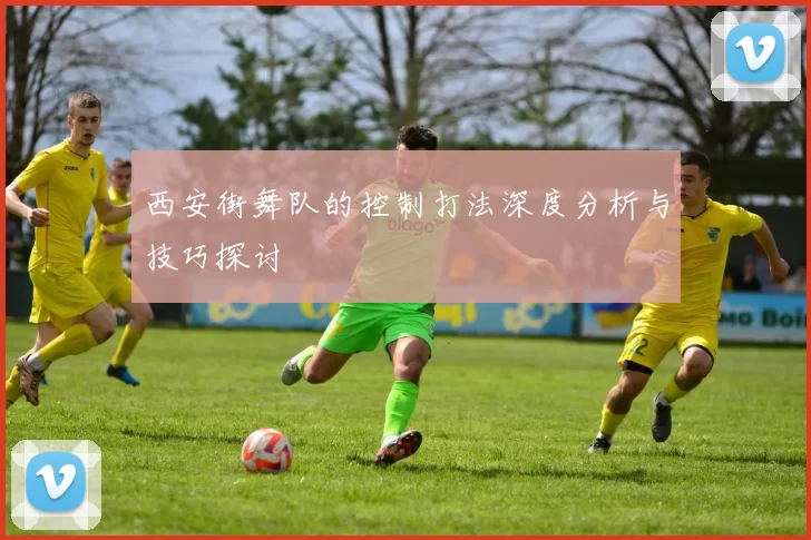 西安街舞队的控制打法深度分析与技巧探讨