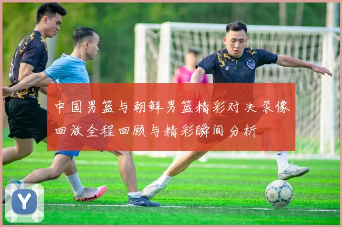 中国男篮与朝鲜男篮精彩对决录像回放全程回顾与精彩瞬间分析