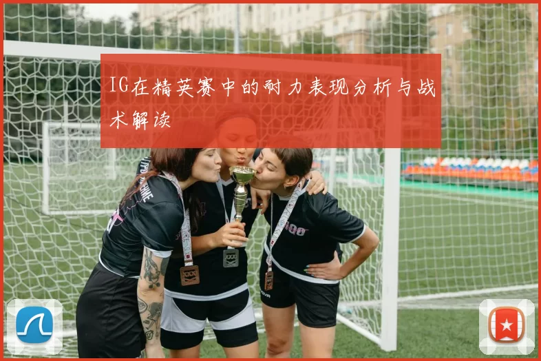 IG在精英赛中的耐力表现分析与战术解读