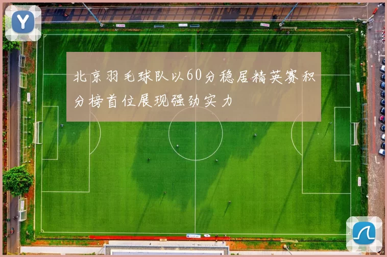 北京羽毛球队以60分稳居精英赛积分榜首位展现强劲实力