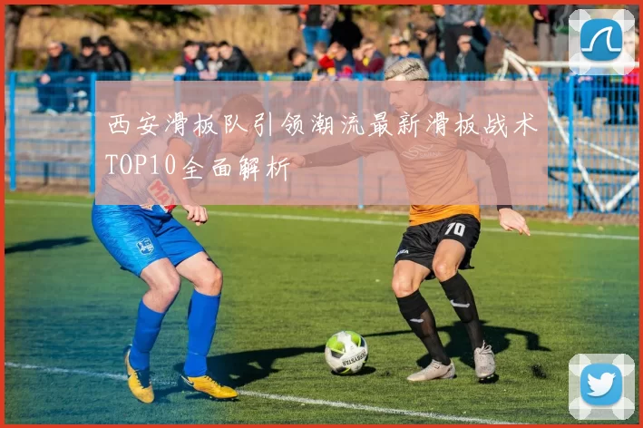 西安滑板队引领潮流最新滑板战术TOP10全面解析