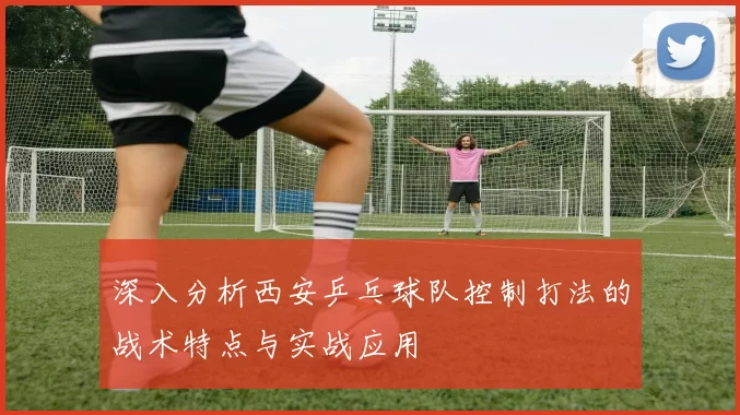 深入分析西安乒乓球队控制打法的战术特点与实战应用